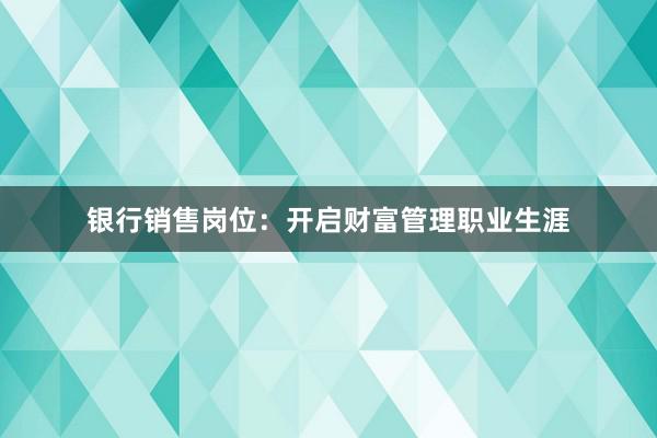 银行销售岗位：开启财富管理职业生涯